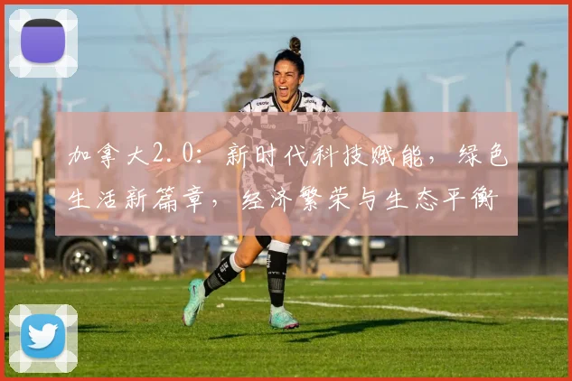 加拿大2.0：新时代科技赋能，绿色生活新篇章，经济繁荣与生态平衡双驱动，引领全球发展潮流。